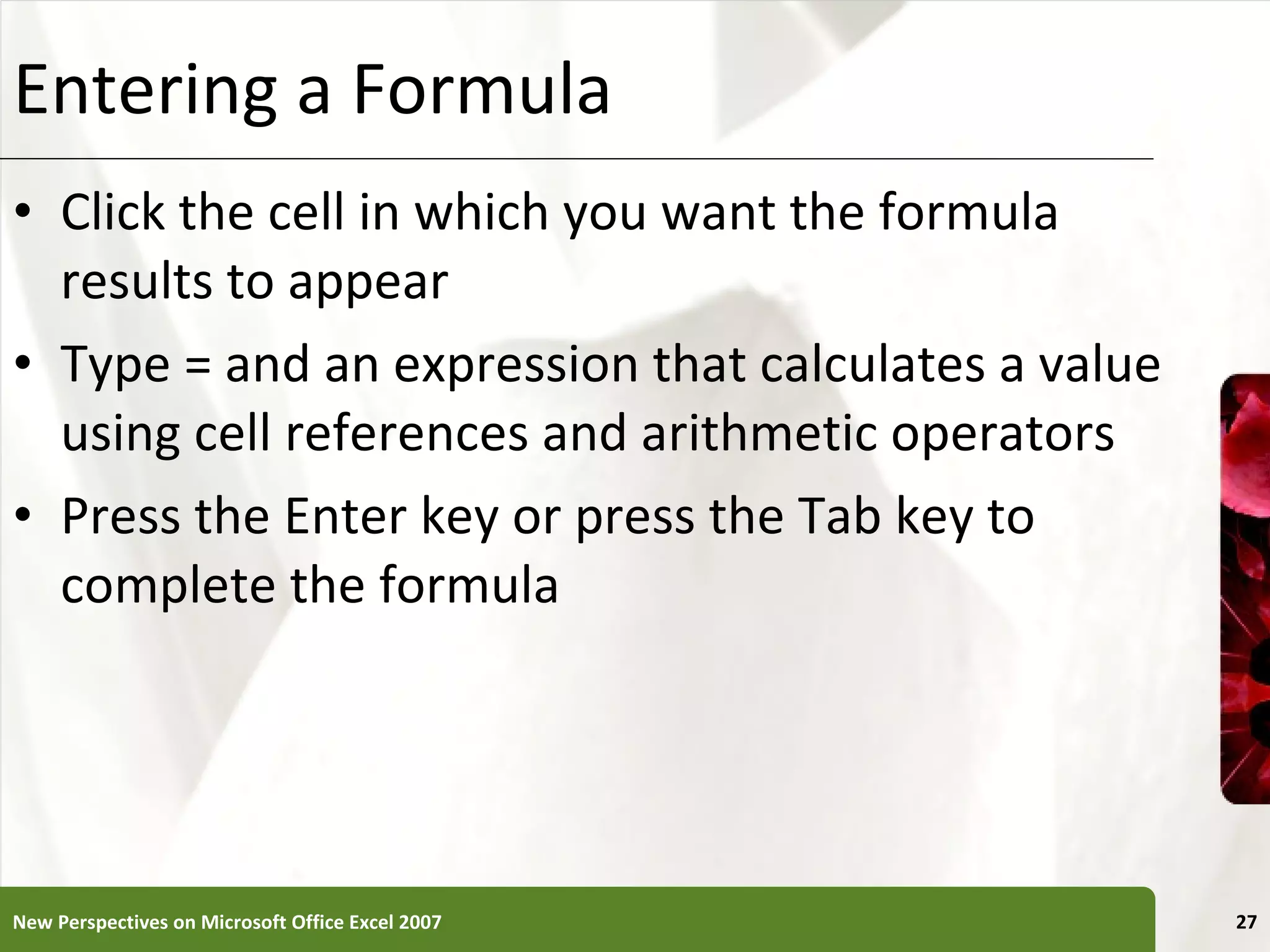 Entering a Formula Click the cell in which you want the formula results to appear Type = and an expression that calculates a value using cell references and arithmetic operators Press the Enter key or press the Tab key to complete the formula New Perspectives on Microsoft Office Excel 2007 