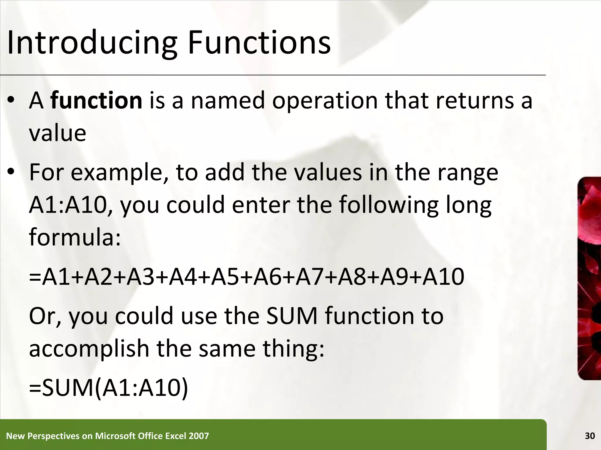 Introducing Functions A  function  is a named operation that returns a value For example, to add the values in the range A1:A10, you could enter the following long formula: =A1+A2+A3+A4+A5+A6+A7+A8+A9+A10 Or, you could use the SUM function to accomplish the same thing: =SUM(A1:A10) New Perspectives on Microsoft Office Excel 2007 