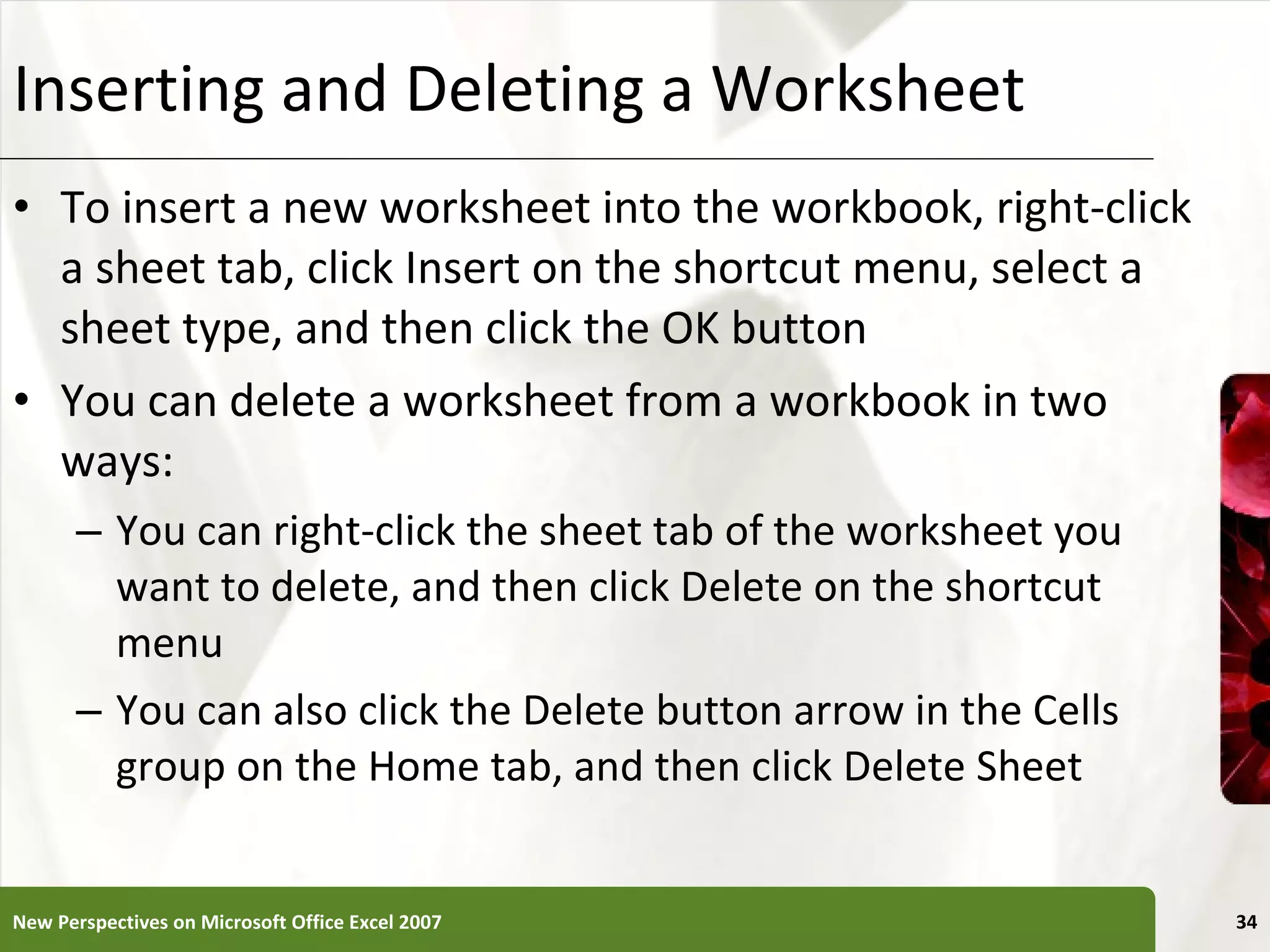 Inserting and Deleting a Worksheet To insert a new worksheet into the workbook, right-click a sheet tab, click Insert on the shortcut menu, select a sheet type, and then click the OK button You can delete a worksheet from a workbook in two ways: You can right-click the sheet tab of the worksheet you want to delete, and then click Delete on the shortcut menu You can also click the Delete button arrow in the Cells group on the Home tab, and then click Delete Sheet New Perspectives on Microsoft Office Excel 2007 