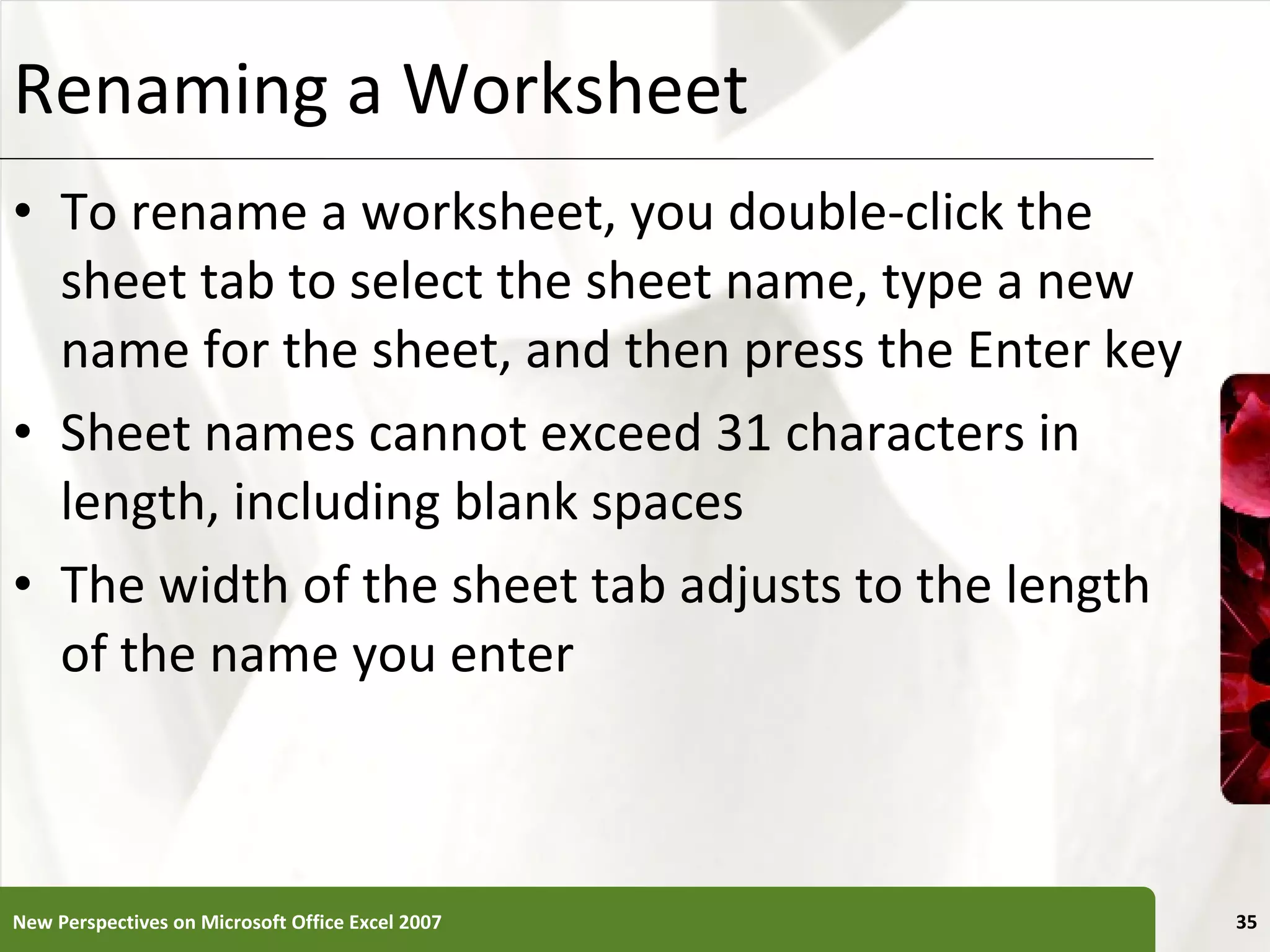 Renaming a Worksheet To rename a worksheet, you double-click the sheet tab to select the sheet name, type a new name for the sheet, and then press the Enter key Sheet names cannot exceed 31 characters in length, including blank spaces The width of the sheet tab adjusts to the length of the name you enter New Perspectives on Microsoft Office Excel 2007 