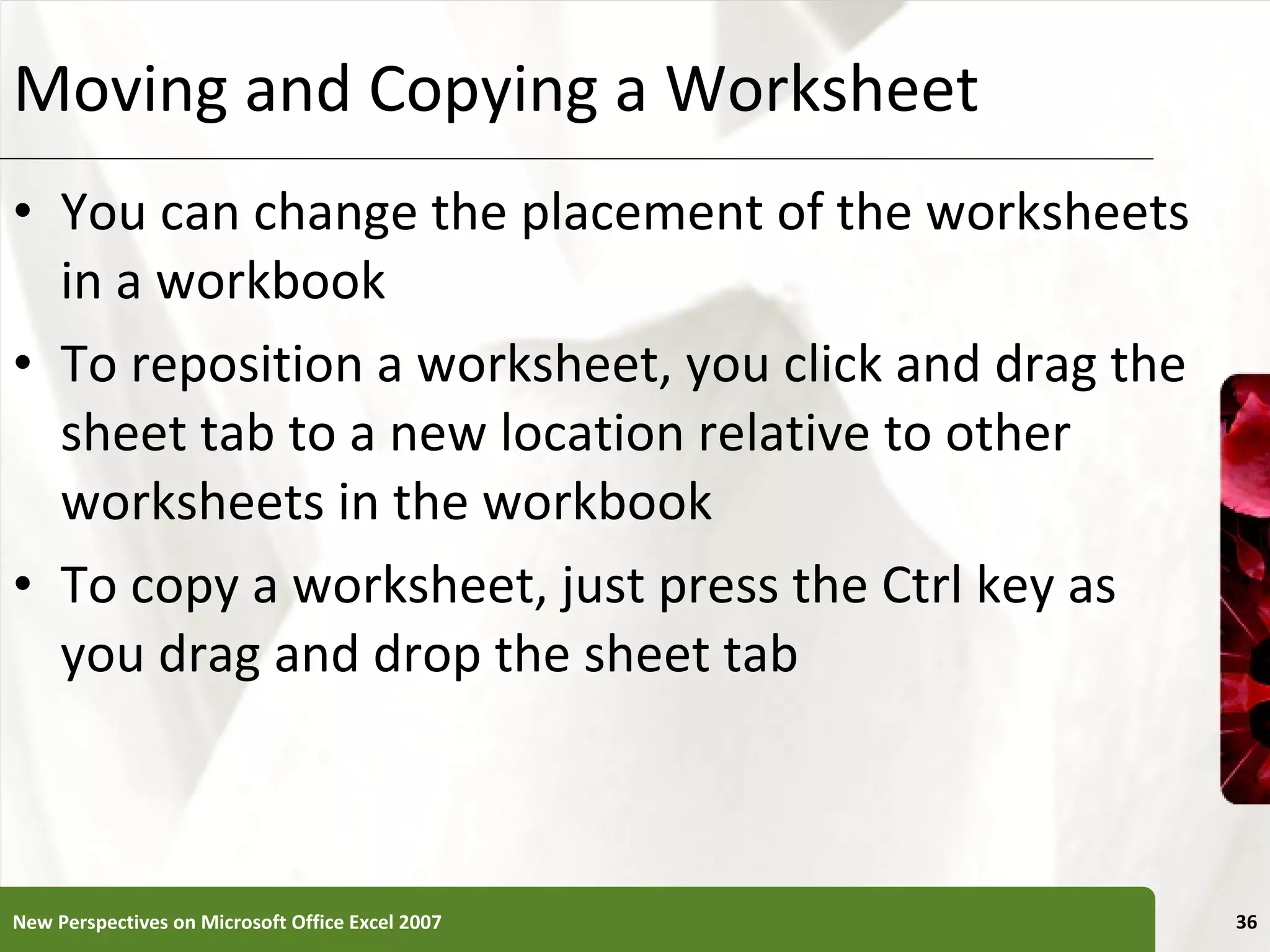 Moving and Copying a Worksheet You can change the placement of the worksheets in a workbook To reposition a worksheet, you click and drag the sheet tab to a new location relative to other worksheets in the workbook To copy a worksheet, just press the Ctrl key as you drag and drop the sheet tab New Perspectives on Microsoft Office Excel 2007 