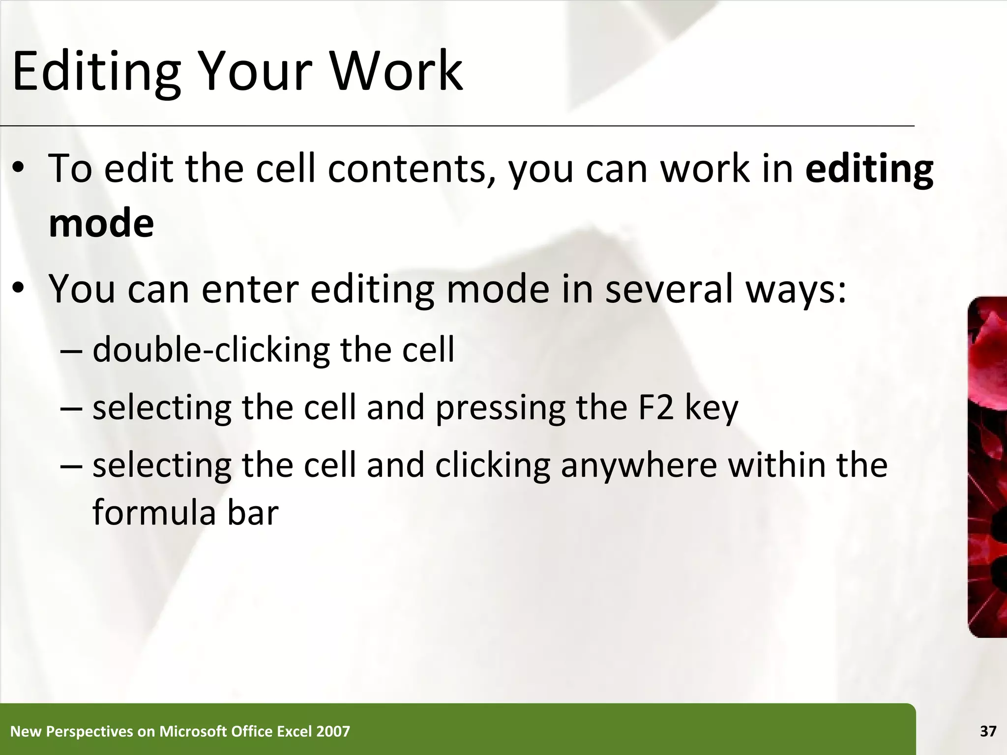 Editing Your Work To edit the cell contents, you can work in  editing mode You can enter editing mode in several ways: double-clicking the cell selecting the cell and pressing the F2 key selecting the cell and clicking anywhere within the formula bar New Perspectives on Microsoft Office Excel 2007 