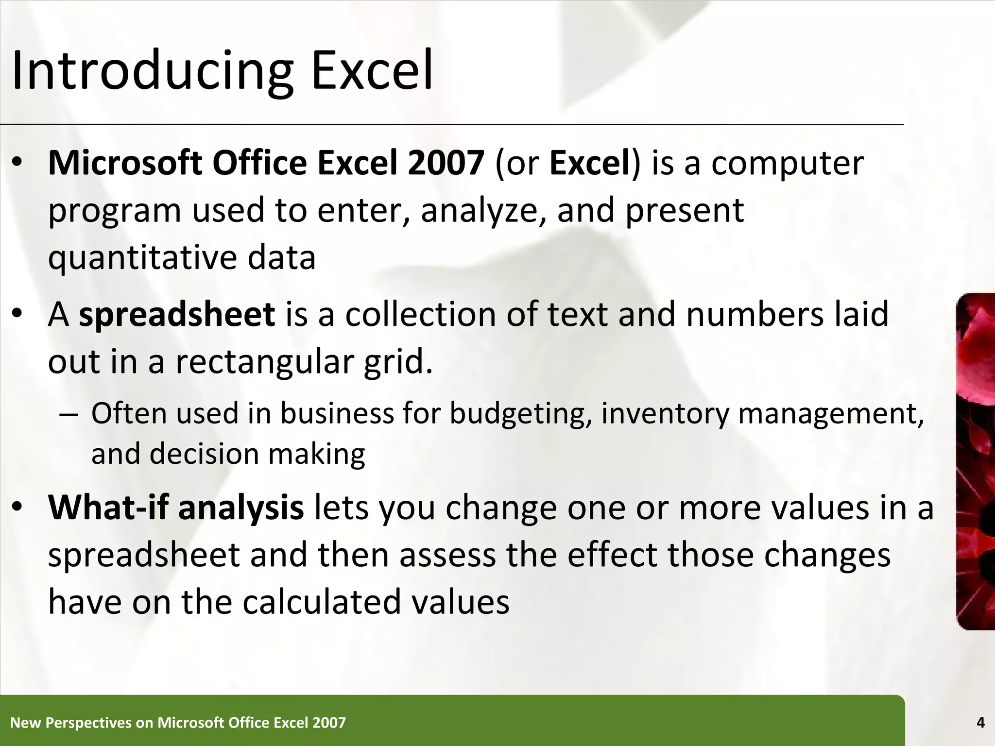 Introducing Excel Microsoft Office Excel 2007  (or  Excel ) is a computer program used to enter, analyze, and present quantitative data A  spreadsheet  is a collection of text and numbers laid out in a rectangular grid. Often used in business for budgeting, inventory management, and decision making What-if analysis  lets you change one or more values in a spreadsheet and then assess the effect those changes have on the calculated values New Perspectives on Microsoft Office Excel 2007 