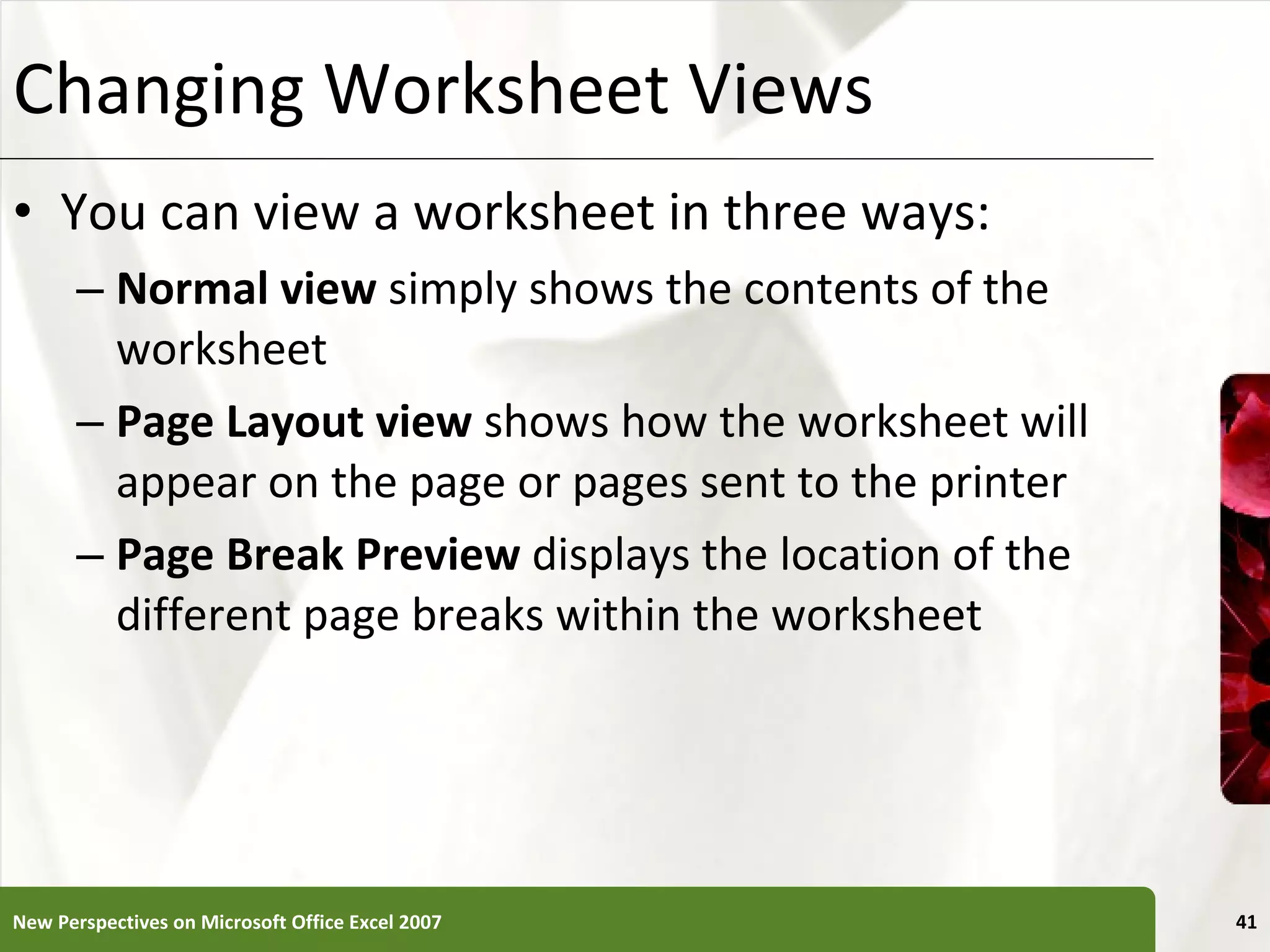 Changing Worksheet Views You can view a worksheet in three ways:  Normal view  simply shows the contents of the worksheet Page Layout view  shows how the worksheet will appear on the page or pages sent to the printer Page Break Preview  displays the location of the different page breaks within the worksheet New Perspectives on Microsoft Office Excel 2007 