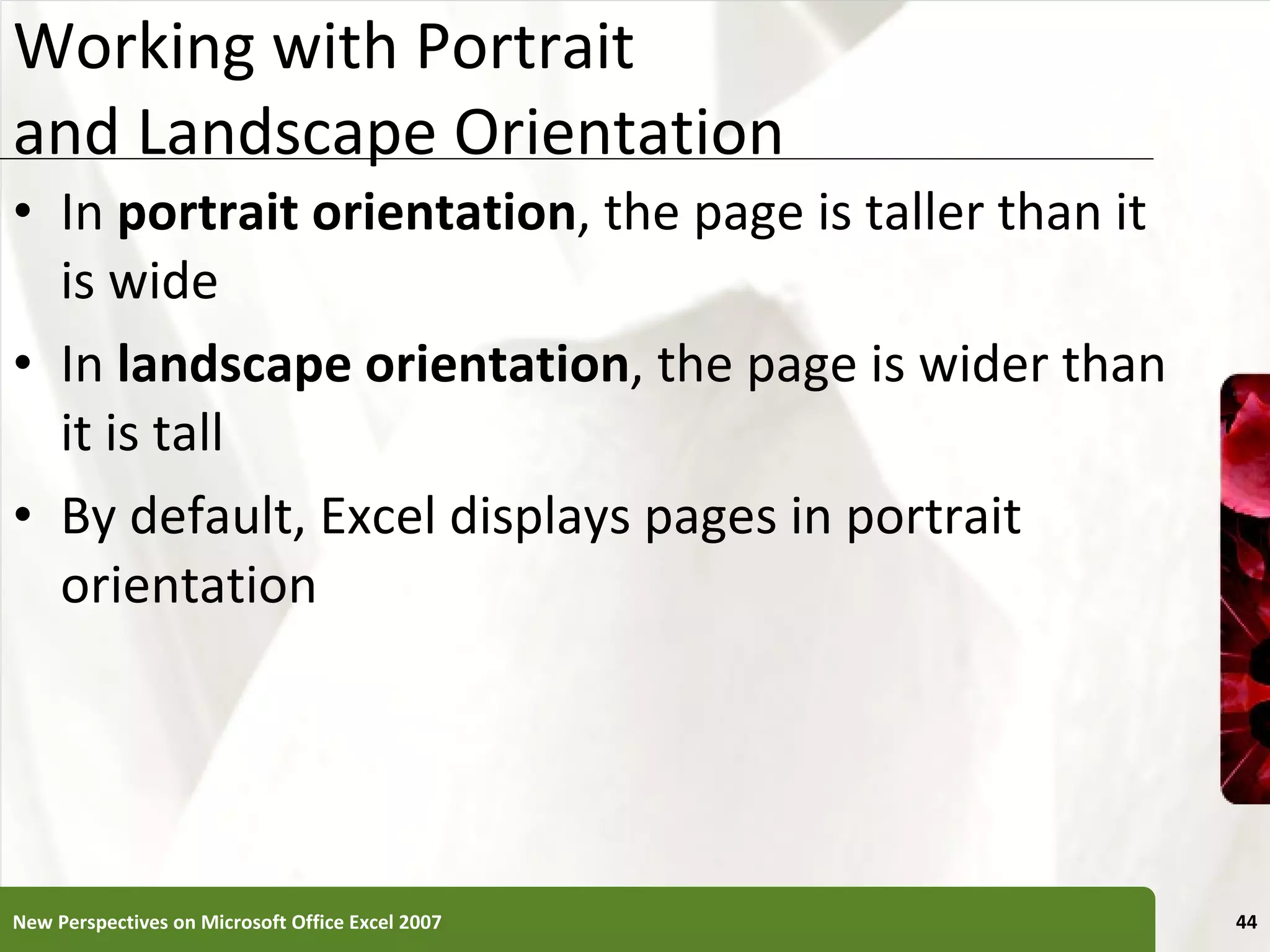 Working with Portrait  and Landscape Orientation In  portrait orientation , the page is taller than it is wide In  landscape orientation , the page is wider than it is tall By default, Excel displays pages in portrait orientation New Perspectives on Microsoft Office Excel 2007 