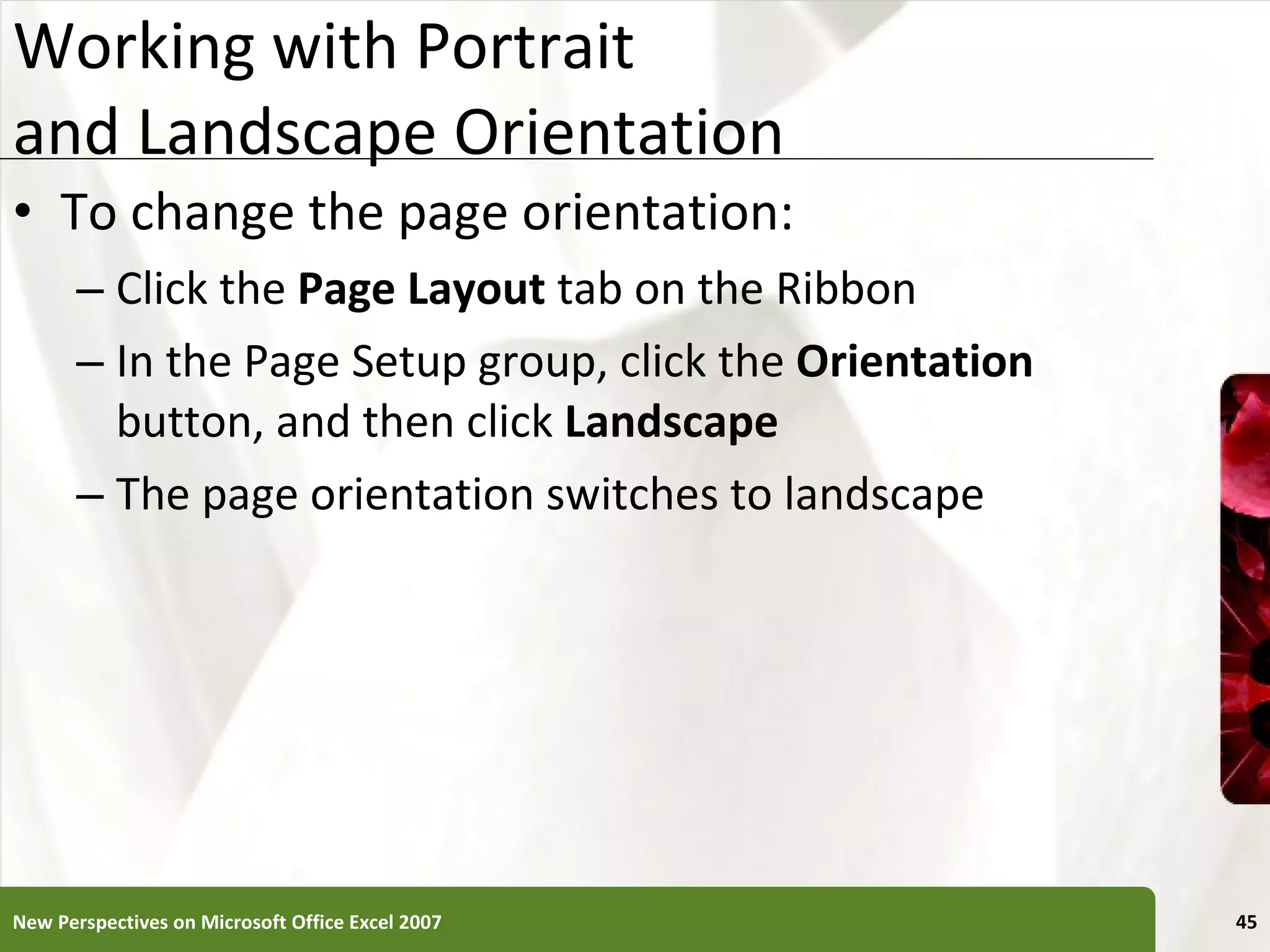 Working with Portrait  and Landscape Orientation To change the page orientation: Click the  Page Layout  tab on the Ribbon In the Page Setup group, click the  Orientation  button, and then click  Landscape The page orientation switches to landscape New Perspectives on Microsoft Office Excel 2007 