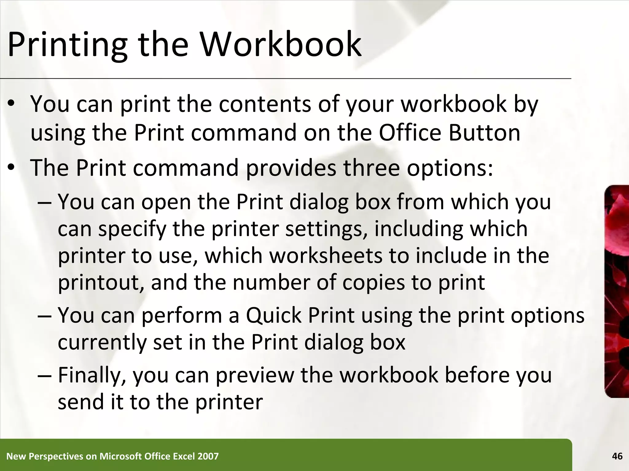 Printing the Workbook You can print the contents of your workbook by using the Print command on the Office Button The Print command provides three options: You can open the Print dialog box from which you can specify the printer settings, including which printer to use, which worksheets to include in the printout, and the number of copies to print You can perform a Quick Print using the print options currently set in the Print dialog box Finally, you can preview the workbook before you send it to the printer New Perspectives on Microsoft Office Excel 2007 