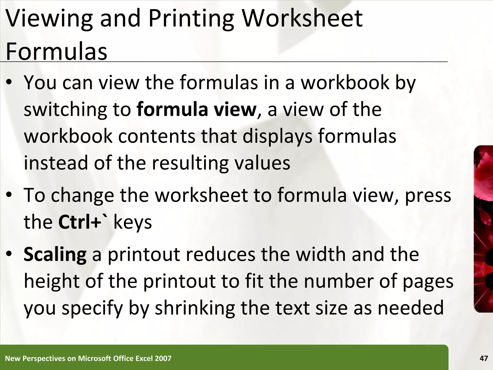 Viewing and Printing Worksheet Formulas You can view the formulas in a workbook by switching to  formula view , a view of the workbook contents that displays formulas instead of the resulting values To change the worksheet to formula view, press the  Ctrl+`  keys Scaling  a printout reduces the width and the height of the printout to fit the number of pages you specify by shrinking the text size as needed New Perspectives on Microsoft Office Excel 2007 