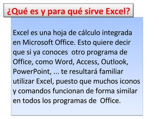 Excel es una hoja de cálculo integrada en Microsoft Office. Esto quiere decir que si ya conoces  otro programa de Office, como Word, Access, Outlook,  PowerPoint, ... te resultará familiar utilizar Excel, puesto que muchos iconos y comandos funcionan de forma similar en todos los programas de  Office.  ¿Qué es y para qué sirve Excel? 