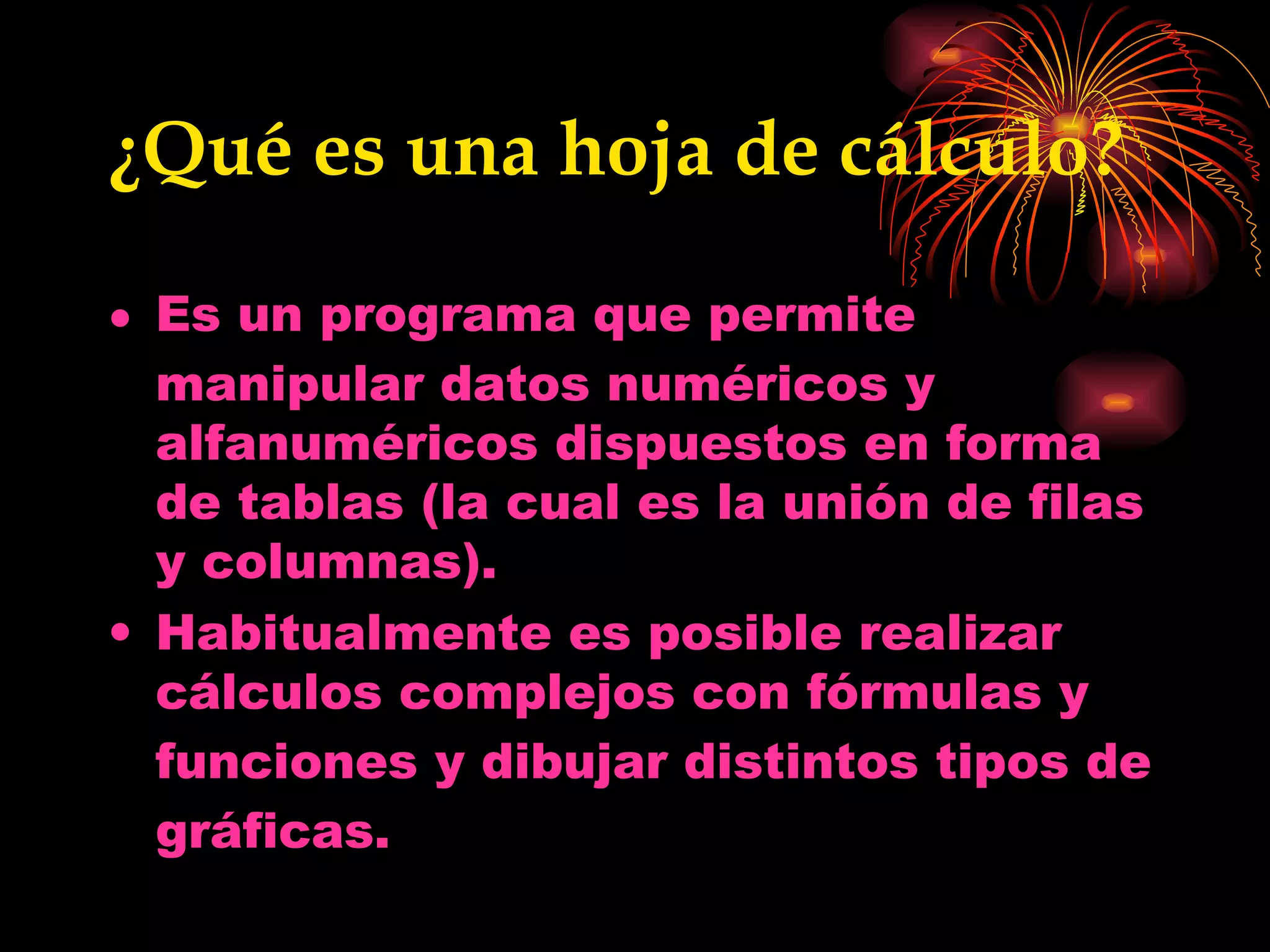 ¿Qué es una hoja de cálculo? Es un  programa  que permite manipular datos numéricos y alfanuméricos dispuestos en forma de tablas (la cual es la unión de filas y columnas).  Habitualmente es posible realizar cálculos complejos con  fórmulas  y  funciones  y dibujar distintos tipos de  gráficas . 
