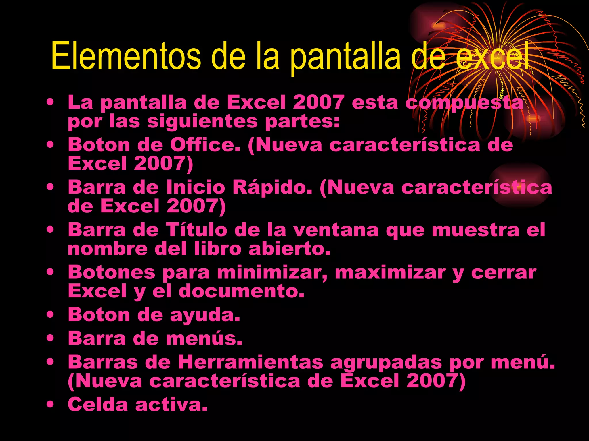 Elementos de la pantalla de excel La pantalla de Excel 2007 esta compuesta por las siguientes partes: Boton de Office. (Nueva característica de Excel 2007)  Barra de Inicio Rápido. (Nueva característica de Excel 2007)  Barra de Título de la ventana que muestra el nombre del libro abierto.  Botones para minimizar, maximizar y cerrar Excel y el documento.  Boton de ayuda.  Barra de menús.  Barras de Herramientas agrupadas por menú. (Nueva característica de Excel 2007)  Celda activa.  