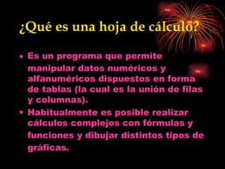 ¿Qué es una hoja de cálculo? Es un  programa  que permite manipular datos numéricos y alfanuméricos dispuestos en forma de tablas (la cual es la unión de filas y columnas).  Habitualmente es posible realizar cálculos complejos con  fórmulas  y  funciones  y dibujar distintos tipos de  gráficas . 