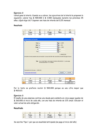 Ejercicio 2
Usted gana la lotería. Cuando va a cobrar, los ejecutivos de la lotería le proponen lo
siguiente: cobrar hoy $ 500.000 ó $ 3.000 mensuales durante los próximos 25
años. ¿Qué elige Ud.? Suponer una tasa de interés del 0,5% mensual

Resultado




Por lo tanto se prefiere recibir $ 500.000 porque es una cifra mayor que
$ 465.621

Ejercicio 3
El dueño de una empresa contrae una deuda para saldarla en cinco pagos iguales de
$ 260.000 al inicio de cada año, con una tasa de interés de 12% anual. Calcular el
valor actual de esta obligación.

Resultado




Se escribe Tipo 1 por que es anualidad anticipada (se paga al inicio del año)
 