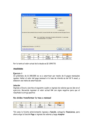 Por lo tanto el valor actual de la deuda es $ 1.049.711

Anualidades

Ejercicio 1
Un préstamo de $ 280,000 se va a amortizar por medio de 8 pagos mensuales
iguales. Hallar el valor del pago mensual si la tasa de interés es del 18 % anual, y
elaborar una tabla de amortización

Solución
Ingresa a Excel y escribe el siguiente cuadro e ingresa los valores que se dan en el
ejercicio. Recuerda ingresar el valor actual VA con signo negativo para que el
resultado lo arroje positivo


No olvides transformar la tasa a mensual




Tal como lo hiciste anteriormente ingresa a función, categoría financieras, pero
ahora elige la función Pago e ingresa los valores y luego Aceptar
 