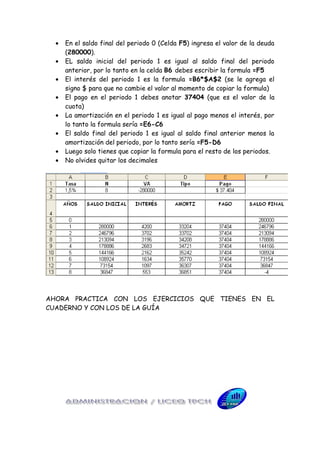 •   En el saldo final del periodo 0 (Celda F5) ingresa el valor de la deuda
      (280000).
  •   EL saldo inicial del periodo 1 es igual al saldo final del periodo
      anterior, por lo tanto en la celda B6 debes escribir la formula =F5
  •   El interés del periodo 1 es la formula =B6*$A$2 (se le agrega el
      signo $ para que no cambie el valor al momento de copiar la formula)
  •   El pago en el periodo 1 debes anotar 37404 (que es el valor de la
      cuota)
  •   La amortización en el periodo 1 es igual al pago menos el interés, por
      lo tanto la formula sería =E6-C6
  •   El saldo final del periodo 1 es igual al saldo final anterior menos la
      amortización del periodo, por lo tanto sería =F5-D6
  •   Luego solo tienes que copiar la formula para el resto de los periodos.
  •   No olvides quitar los decimales




AHORA PRACTICA CON LOS EJERCICIOS QUE TIENES EN EL
CUADERNO Y CON LOS DE LA GUÍA
 