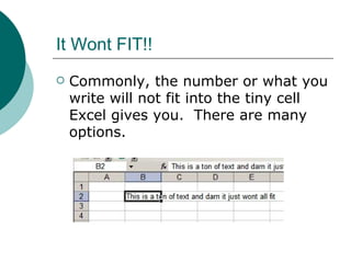 It Wont FIT!! Commonly, the number or what you write will not fit into the tiny cell Excel gives you.  There are many options. 