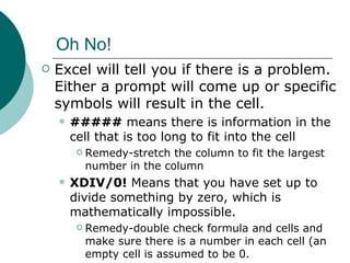 Oh No! Excel will tell you if there is a problem.  Either a prompt will come up or specific symbols will result in the cell. #####  means there is information in the cell that is too long to fit into the cell Remedy-stretch the column to fit the largest number in the column XDIV/0!  Means that you have set up to divide something by zero, which is mathematically impossible. Remedy-double check formula and cells and make sure there is a number in each cell (an empty cell is assumed to be 0. 