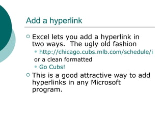Add a hyperlink Excel lets you add a hyperlink in two ways.  The ugly old fashion  http://chicago.cubs.mlb.com/schedule/index.jsp?c_id=chc or a clean formatted  Go Cubs! This is a good attractive way to add hyperlinks in any Microsoft program. 