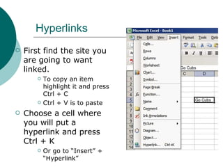 Hyperlinks First find the site you are going to want linked.  To copy an item highlight it and press Ctrl + C Ctrl + V is to paste Choose a cell where you will put a hyperlink and press Ctrl + K Or go to “Insert” + “Hyperlink” 
