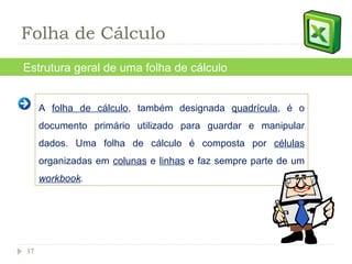 A  folha de cálculo , também designada  quadrícula , é o documento primário utilizado para guardar e manipular dados. Uma folha de cálculo é composta por  células  organizadas em  colunas  e  linhas  e faz sempre parte de um  workbook . Estrutura geral de uma folha de cálculo Folha de Cálculo 