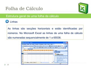 Linhas As linhas são secções horizontais e estão identificadas por números. No Microsoft Excel as linhas de uma folha de cálculo são numeradas sequencialmente de 1 a 65536. Estrutura geral de uma folha de cálculo Folha de Cálculo 
