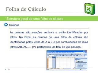 Estrutura geral de uma folha de cálculo Colunas As colunas são secções verticais e estão identificadas por letras. No Excel as colunas de uma folha de cálculo são identificadas pelas letras de A a Z e por combinações de duas letras (AB, AC,…, IV), perfazendo um total de 256 colunas. Folha de Cálculo 
