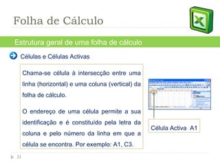 Estrutura geral de uma folha de cálculo Chama-se célula à intersecção entre uma linha (horizontal) e uma coluna (vertical) da folha de cálculo.  O endereço de uma célula permite a sua identificação e é constituído pela letra da coluna e pelo número da linha em que a célula se encontra. Por exemplo: A1, C3. Folha de Cálculo Célula Activa  A1 Células e Células Activas 