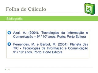 Azul, A. (2004). Tecnologias da Informação e Comunicação – 9º / 10º anos. Porto: Porto Editora  Fernandes, M. e Barbot, M. (2004). Planeta das TIC - Tecnologias da Informação e Comunicação 9º / 10º anos. Porto: Porto Editora  Bibliografia Folha de Cálculo 