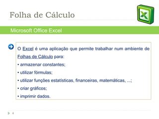O  Excel  é uma aplicação que permite trabalhar num ambiente de  Folhas de Cálculo  para: •  armazenar constantes; •  utilizar fórmulas; •  utilizar funções estatísticas, financeiras, matemáticas, ...; •  criar gráficos; •  imprimir dados. Microsoft Office Excel Folha de Cálculo 
