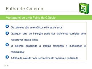 Os cálculos são automáticos e livres de erros; Qualquer erro de inserção pode ser facilmente corrigido sem reescrever toda a folha; O esforço associado a tarefas rotineiras e monótonas é minimizado; A folha de cálculo pode ser facilmente copiada e reutilizada.  Vantagens de uma Folha de Cálculo Folha de Cálculo 