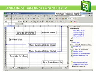 MS Excel Ambiente de Trabalho da Folha de Cálculo Barra de ferramentas Barra de menus Barra de deslocamento Minimizar, Restaurar, Fechar Barra de título Títulos ou cabeçalhos de linhas Títulos ou cabeçalhos de colunas Separador de folhas 
