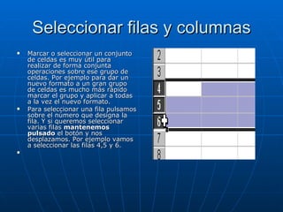 Seleccionar filas y columnas Marcar o seleccionar un conjunto de celdas es muy útil para realizar de forma conjunta operaciones sobre ese grupo de celdas. Por ejemplo para dar un nuevo formato a un gran grupo de celdas es mucho más rápido marcar el grupo y aplicar a todas a la vez el nuevo formato. Para seleccionar una fila pulsamos sobre el número que designa la fila. Y si queremos seleccionar varias filas  mantenemos pulsado  el botón y nos desplazamos. Por ejemplo vamos a seleccionar las filas 4,5 y 6.   