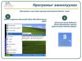 Програмыг ажиллуулах
                Програмыг хэд хэдэн аргаар ажиллуулж болно. Үүнд:


   1
Start-Programs-Microsoft offce-MS office Excel
                                                            2
                                         2007
                                                    Дэлгэцэн дээр байрлах
                                                   Excel програмын зурган
                                                 дүрсэн дээр товшиж дарах
 