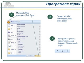 Програмаас гарах

    Microsoft office
1   товчлуур – Exit Excel
                             2       Гараас Alt +F4
                                     товчлуурууд дээр
                                     зэрэг дарах




                                 3    Програмын цонхны
                                      гарчигийн мөрөнд
                                      байрлах Close товчийг
                                      дарах
 