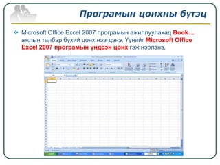 Програмын цонхны бүтэц

 Microsoft Office Excel 2007 програмын ажиллуулахад Book…
  ажлын талбар бүхий цонх нээгдэнэ. Үүнийг Microsoft Office
  Excel 2007 програмын үндсэн цонх гэж нэрлэнэ.
 