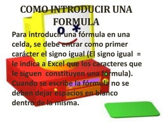 COMO INTRODUCIR UNA
        FORMULA
Para introducir una fórmula en una
celda, se debe entrar como primer
carácter el signo igual (El signo igual =
le indica a Excel que los caracteres que
le siguen constituyen una fórmula).
Cuando se escribe la fórmula no se
deben dejar espacios en blanco
dentro de la misma.
 