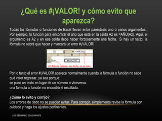 ¿Qué es #¡VALOR! y cómo evito que aparezca? Todas las fórmulas o funciones de Excel llevan entre paréntesis uno o varios argumentos.  Por ejemplo, la función para encontrar el año que está en la celda A2 es =AÑO(A2). Aquí, el argumento es A2 y en esa celda debe haber forzosamente una fecha.  Si hay un texto, la fórmula no sabrá que hacer y marcará un error #¡VALOR!  Por lo tanto el error #¡VALOR! aparece normalmente cuando la fórmula o función no sabe qué valor regresar, ya sea porque:  se puso un texto en lugar de un número o viceversa.   una fórmula o función no encontró el resultado.     ¿Cómo lo evito y corrijo?   Los errores de dedo no se pueden evitar. Para corregir, simplemente revise la fórmula con cuidado y haga los ajustes pertinentes.  LUIS FERNANDO EGAS INFANTE 