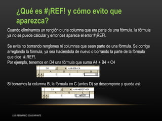 ¿Qué es #¡REF! y cómo evito que aparezca?  Cuando eliminamos un renglón o una columna que era parte de una fórmula, la fórmula ya no se puede calcular y entonces aparece el error #¡REF!.  Se evita no borrando renglones ni columnas que sean parte de una fórmula. Se corrige arreglando la fórmula, ya sea haciéndola de nuevo o borrando la parte de la fórmula que dice  #¡REF!.  Por ejemplo, tenemos en D4 una fórmula que suma A4 + B4 + C4 Si borramos la columna B, la fórmula en C (antes D) se descompone y queda así: LUIS FERNANDO EGAS INFANTE 