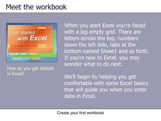 Create your first workbookOverview: Creating a workbookYou've been asked to enter data in Excel, but you're not familiar with the program and wonder how to do some of the basics.This is the place to learn the skills you need to work in Excel—how to create a workbook, enter and edit different kinds of data, and add and delete columns and rows—quickly and with little fuss.