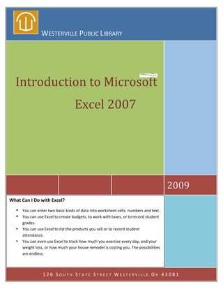  
                  WESTERVILLE PUBLIC LIBRARY 
           




    Introduction to Microsoft 
                                     Excel 2007                                     
                                            
                                            




                                                                                         2009 
What Can I Do with Excel? 
    • You can enter two basic kinds of data into worksheet cells: numbers and text. 
    • You can use Excel to create budgets, to work with taxes, or to record student 
      grades. 
    •   You can use Excel to list the products you sell or to record student 
        attendance. 
    •   You can even use Excel to track how much you exercise every day, and your 
        weight loss, or how much your house remodel is costing you. The possibilities 
        are endless. 
 

                   126 SOUTH STATE STREET WESTERVILLE OH 43081 
 