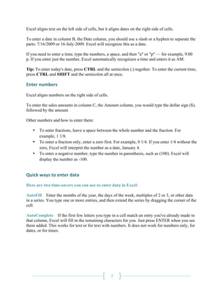 Excel aligns text on the left side of cells, but it aligns dates on the right side of cells.

To enter a date in column B, the Date column, you should use a slash or a hyphen to separate the
parts: 7/16/2009 or 16-July-2009. Excel will recognize this as a date.

If you need to enter a time, type the numbers, a space, and then "a" or "p" — for example, 9:00
p. If you enter just the number, Excel automatically recognizes a time and enters it as AM.

Tip: To enter today's date, press CTRL and the semicolon (;) together. To enter the current time,
press CTRL and SHIFT and the semicolon all at once.

Enter numbers 
 
Excel aligns numbers on the right side of cells.

To enter the sales amounts in column C, the Amount column, you would type the dollar sign ($),
followed by the amount.

Other numbers and how to enter them:

    •   To enter fractions, leave a space between the whole number and the fraction. For
        example, 1 1/8.
    •   To enter a fraction only, enter a zero first. For example, 0 1/4. If you enter 1/4 without the
        zero, Excel will interpret the number as a date, January 4.
    •   To enter a negative number, type the number in parenthesis, such as (100). Excel will
        display the number as -100.


Quick ways to enter data 
Here are two time-savers you can use to enter data in Excel:

AutoFill Enter the months of the year, the days of the week, multiples of 2 or 3, or other data
in a series. You type one or more entries, and then extend the series by dragging the corner of the
cell.

AutoComplete If the first few letters you type in a cell match an entry you've already made in
that column, Excel will fill in the remaining characters for you. Just press ENTER when you see
them added. This works for text or for text with numbers. It does not work for numbers only, for
dates, or for times.




 
                                                    7 
 