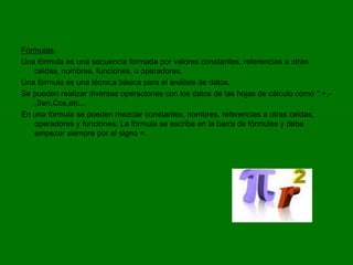 Fórmulas.
Una fórmula es una secuencia formada por valores constantes, referencias a otras
   celdas, nombres, funciones, u operadores.
Una fórmula es una técnica básica para el análisis de datos.
Se pueden realizar diversas operaciones con los datos de las hojas de cálculo como *,+,-
   ,Sen,Cos,etc...
En una fórmula se pueden mezclar constantes, nombres, referencias a otras celdas,
   operadores y funciones. La fórmula se escribe en la barra de fórmulas y debe
   empezar siempre por el signo =.
 