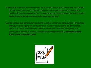 Por ejemplo, para sumar una serie de números sólo tienes que introducirlos uno debajo
   de otro, como harías en un papel, colocarte en la celda donde irá el resultado y
   decirle a Excel que quieres hacer la suma de lo que tienes encima (ya veremos más
   adelante cómo se hace exactamente, pero es muy fácil).


Quizás pienses que para hacer una suma es mejor utilizar una calculadora. Pero piensa
   qué ocurre si te equivocas al introducir un número en una suma de 20 números,
   tienes que volver a introducirlos todos; mientras que en Excel no importa si te
   equivocas al introducir un dato, simplemente corriges el dato y automáticamente
   Excel vuelve a calcularlo todo.
 
