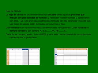 Hoja de cálculo
La hoja de cálculo es una herramienta muy útil para todas aquellas personas que
    trabajen con gran cantidad de números y necesiten realizar cálculos u operaciones
    con ellos. Es una gran hoja cuadriculada formada por 256 columnas y 65.536 filas.
    Las hojas de cálculo están formadas por columnas y filas.
Una columna es el conjunto de celdas seleccionadas verticalmente. Cada columna se
   nombra por letras, por ejemplo A, B, C,.......AA, AB,........IV.
Cada fila se numera desde 1 hasta 65536 y es la selección horizontal de un conjunto de
   celdas de una hoja de datos.
 