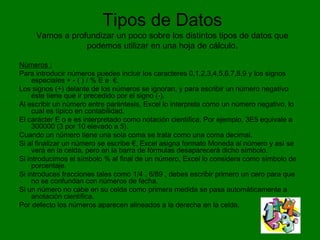 Tipos de Datos
     Vamos a profundizar un poco sobre los distintos tipos de datos que
                 podemos utilizar en una hoja de cálculo.

Números :
Para introducir números puedes incluir los caracteres 0,1,2,3,4,5,6,7,8,9 y los signos
     especiales + - ( ) / % E e €.
Los signos (+) delante de los números se ignoran, y para escribir un número negativo
     éste tiene que ir precedido por el signo (-).
Al escribir un número entre paréntesis, Excel lo interpreta como un número negativo, lo
     cual es típico en contabilidad.
El carácter E o e es interpretado como notación científica. Por ejemplo, 3E5 equivale a
     300000 (3 por 10 elevado a 5).
Cuando un número tiene una sola coma se trata como una coma decimal.
Si al finalizar un número se escribe €, Excel asigna formato Moneda al número y así se
     verá en la celda, pero en la barra de fórmulas desaparecerá dicho símbolo.
Si introducimos el símbolo % al final de un número, Excel lo considera como símbolo de
     porcentaje.
Si introduces fracciones tales como 1/4 , 6/89 , debes escribir primero un cero para que
     no se confundan con números de fecha.
Si un número no cabe en su celda como primera medida se pasa automáticamente a
     anotación científica.
Por defecto los números aparecen alineados a la derecha en la celda.
 