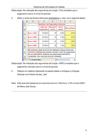 Sistemas de Informação em Gestão
12
Observação: Na indicação dos argumentos da função =FV() considere que o
pagamento ocorre no início do período.
3. Altere o nome da terceira folha para Emprestimo e, nela, crie a seguinte tabela:
Observação: Na indicação dos argumentos da função =PMT() considere que o
pagamento (mensal) ocorre no final do período.
4. Elabore um relatório explicando os passos dados e entregue-o à Equipa
Docente num ficheiro do tipo *,pdf.
Nota: Este exercício baseia-se em exercícios do livro “Domine a 110% o Excel 2003”,
de Maria José Sousa.
 