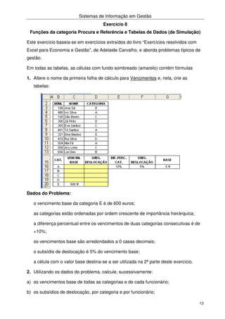 Sistemas de Informação em Gestão
13
Exercício 8
Funções da categoria Procura e Referência e Tabelas de Dados (de Simulação)
Este exercício baseia-se em exercícios extraídos do livro “Exercícios resolvidos com
Excel para Economia e Gestão”, de Adelaide Carvalho, e aborda problemas típicos de
gestão.
Em todas as tabelas, as células com fundo sombreado (amarelo) contêm fórmulas
1. Altere o nome da primeira folha de cálculo para Vencimentos e, nela, crie as
tabelas:
Dados do Problema:
o vencimento base da categoria E é de 600 euros;
as categorias estão ordenadas por ordem crescente de importância hierárquica;
a diferença percentual entre os vencimentos de duas categorias consecutivas é de
+10%;
os vencimentos base são arredondados a 0 casas decimais;
o subsídio de deslocação é 5% do vencimento base;
a célula com o valor base destina-se a ser utilizada na 2ª parte deste exercício.
2. Utilizando os dados do problema, calcule, sucessivamente:
a) os vencimentos base de todas as categorias e de cada funcionário;
b) os subsídios de deslocação, por categoria e por funcionário;
 