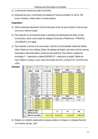 Sistemas de Informação em Gestão
14
c) o vencimento ilíquido de cada funcionário.
d) pressupondo que o vencimento da categoria E será aumentado 75, 90 ou 100
euros, verifique o efeito sobre a massa salarial.
Sugestões:
a) Utilize endereços absolutos nas fórmulas para evitar ter que introduzir mais do que
uma vez a mesma função.
b) Para calcular os vencimentos base e subsídios de deslocação de cada um dos
funcionários, utilize uma função da categoria Consulta e Referência: =PROCV() -
=VLOOKUP(), em inglês.
c) Para resolver a alínea d) do enunciado, recorra a funcionalidade Tabela de Dados
(Data Table) do menu Dados (Data). As tabelas de Dados, permitem simular valores
(resultados) alterando dados (variáveis) do problema. Para definir a tabela de
simulação:1º - seleccione a tabela D22H23; 2º - seleccione a opção Tabela do
menu Dados e indique, como valor de entrada de linha, a célula H16. Confirme com
<OK>.
Solução:
3. Elabore um relatório explicando os passos dados e entregue-o à Equipa Docente
num ficheiro do tipo *,pdf.
 