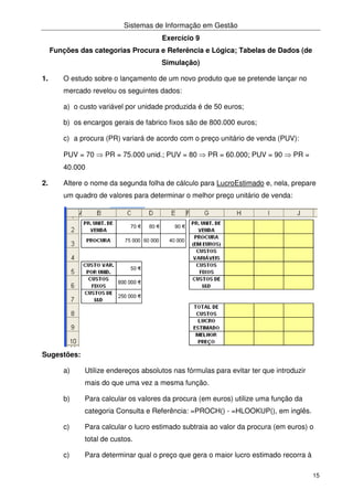 Sistemas de Informação em Gestão
15
Exercício 9
Funções das categorias Procura e Referência e Lógica; Tabelas de Dados (de
Simulação)
1. O estudo sobre o lançamento de um novo produto que se pretende lançar no
mercado revelou os seguintes dados:
a) o custo variável por unidade produzida é de 50 euros;
b) os encargos gerais de fabrico fixos são de 800.000 euros;
c) a procura (PR) variará de acordo com o preço unitário de venda (PUV):
PUV = 70 ⇒ PR = 75.000 unid.; PUV = 80 ⇒ PR = 60.000; PUV = 90 ⇒ PR =
40.000
2. Altere o nome da segunda folha de cálculo para LucroEstimado e, nela, prepare
um quadro de valores para determinar o melhor preço unitário de venda:
Sugestões:
a) Utilize endereços absolutos nas fórmulas para evitar ter que introduzir
mais do que uma vez a mesma função.
b) Para calcular os valores da procura (em euros) utilize uma função da
categoria Consulta e Referência: =PROCH() - =HLOOKUP(), em inglês.
c) Para calcular o lucro estimado subtraia ao valor da procura (em euros) o
total de custos.
c) Para determinar qual o preço que gera o maior lucro estimado recorra à
 
