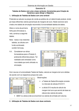 Sistemas de Informação em Gestão
17
Exercício 10
Tabelas de Dados com uma e duas variáveis; ferramentas para Criação de
Cenários e para Atingir o Objectivo
1. Utilização de Tabelas de Dados com uma variável
Pretende-se calcular os preços de venda ao público de um determinado produto, tendo
por base diferentes valores percentuais de margens de lucro. Neste exercício será
criada uma tabela de simulação recorrendo à funcionalidade tabelas de dados.
Altere o nome da primeira
folha para Simulacao e,
nela, construa a seguinte
tabela:
Nota: nesta e nas restantes
tabelas, as células com
fundo sombreado
contêm fórmulas.
1.1. Consideram-se vários
fornecedores para o Produto 5,
praticando diferentes preços. Tal
realidade será retratada numa
nova tabela que será utilizada na
simulação.
Com recurso à funcionalidade Tabela de Dados, calcule as margens de lucro obtidas
de acordo com os respectivos preços de custo.
Observações:
• a Tabela de Dados/Simulação consiste
no intervalo de células D12:E17;
• a célula E12 resulta do cálculo da
margem de lucro que servirá de base ao
cálculo dos valores de saída;
• $D$7 é a célula onde se encontram os valores de entrada (em coluna).
2. Utilização de Tabelas de Dados com duas variáveis
 